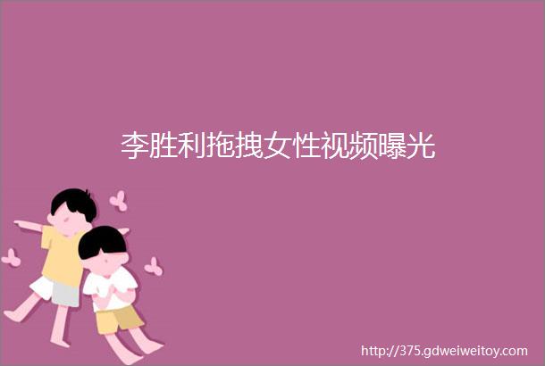 李胜利拖拽女性视频曝光